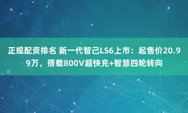 正规配资排名 新一代智己LS6上市：起售价20.99万，搭载800V超快充+智慧四轮转向
