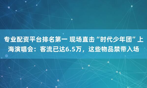专业配资平台排名第一 现场直击“时代少年团”上海演唱会：客流已达6.5万，这些物品禁带入场