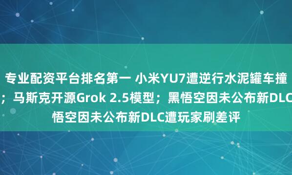 专业配资平台排名第一 小米YU7遭逆行水泥罐车撞击，车主平安；马斯克开源Grok 2.5模型；黑悟空因未公布新DLC遭玩家刷差评