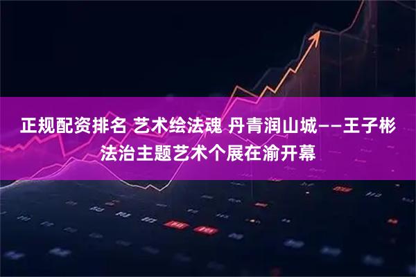 正规配资排名 艺术绘法魂 丹青润山城——王子彬法治主题艺术个展在渝开幕