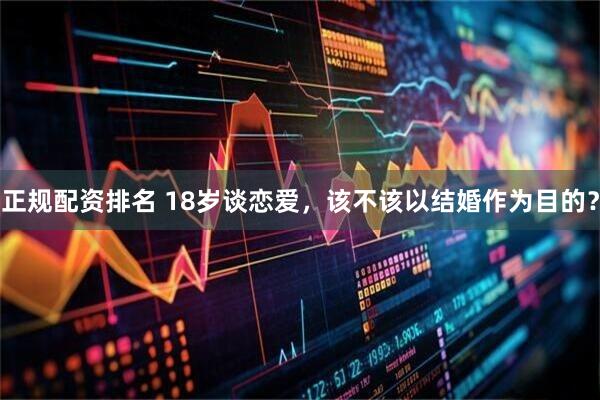 正规配资排名 18岁谈恋爱，该不该以结婚作为目的？
