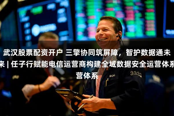 武汉股票配资开户 三擎协同筑屏障，智护数据通未来 | 任子行赋能电信运营商构建全域数据安全运营体系